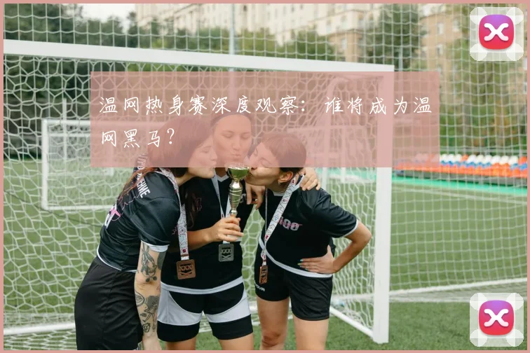 温网热身赛深度观察：谁将成为温网黑马？