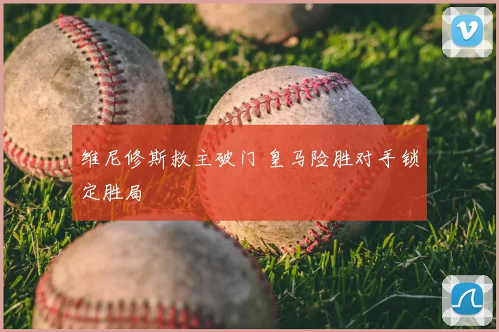 维尼修斯救主破门 皇马险胜对手锁定胜局
