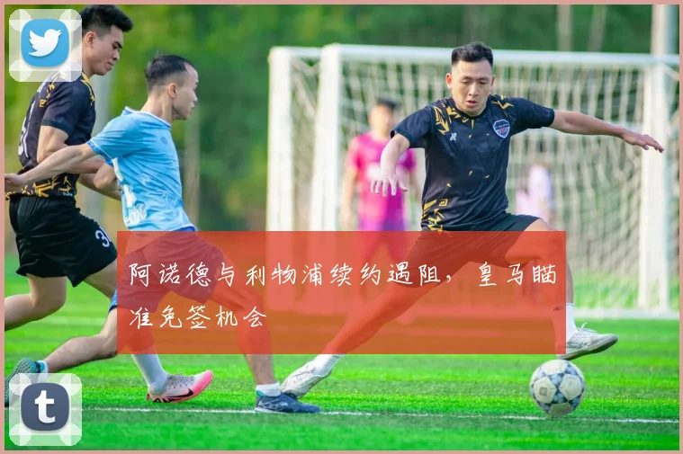 阿诺德与利物浦续约遇阻，皇马瞄准免签机会