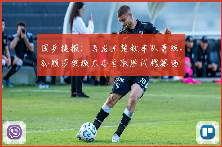 国乒捷报：马龙王楚钦率队晋级，孙颖莎樊振东各自取胜闪耀赛场