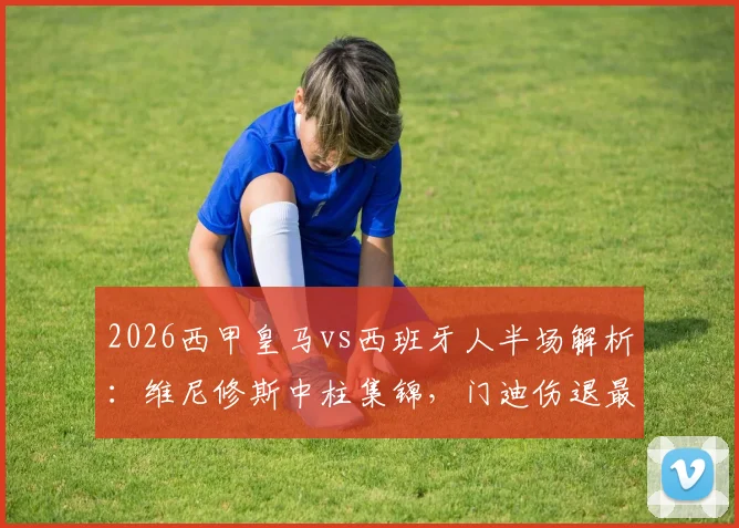 2026西甲皇马vs西班牙人半场解析:维尼修斯中柱集锦,门迪伤退最新消息,0-0比分背后数据一览
