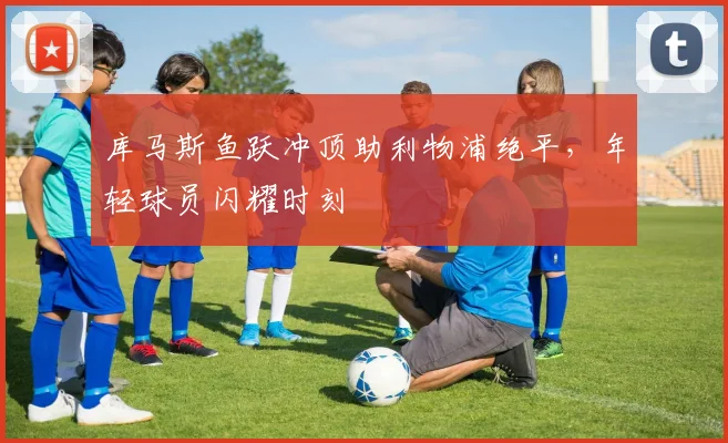 库马斯鱼跃冲顶助利物浦绝平，年轻球员闪耀时刻