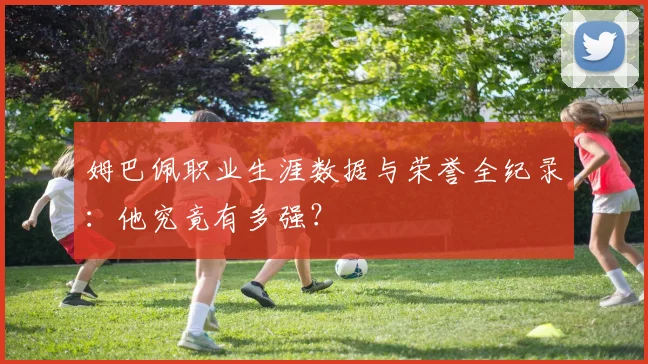 姆巴佩职业生涯数据与荣誉全纪录：他究竟有多强？
