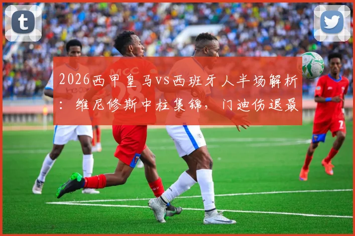 2026西甲皇马vs西班牙人半场解析：维尼修斯中柱集锦，门迪伤退最新消息，0-0比分背后数据一览