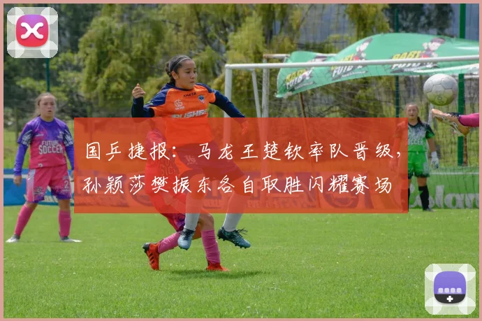 国乒捷报：马龙王楚钦率队晋级，孙颖莎樊振东各自取胜闪耀赛场