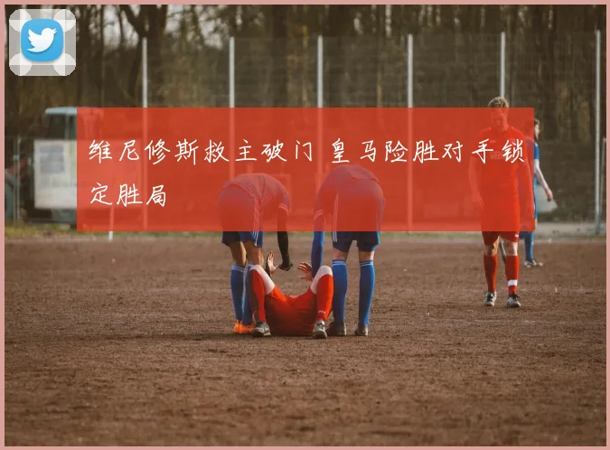 维尼修斯救主破门 皇马险胜对手锁定胜局