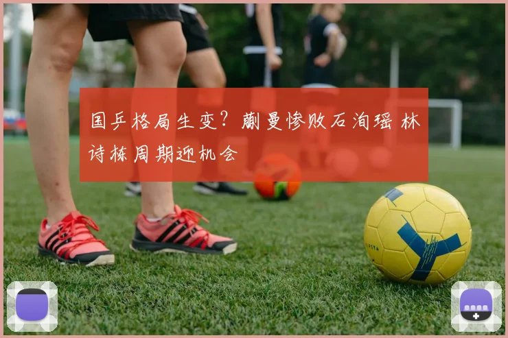 国乒格局生变？蒯曼惨败石洵瑶 林诗栋周期迎机会