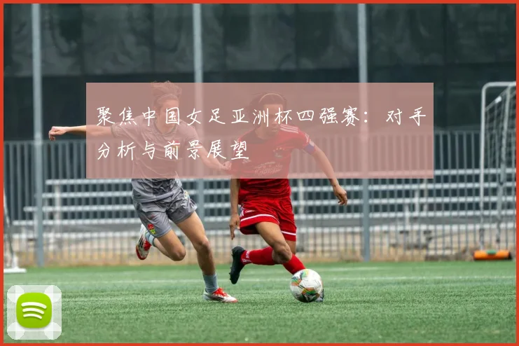 聚焦中国女足亚洲杯四强赛：对手分析与前景展望