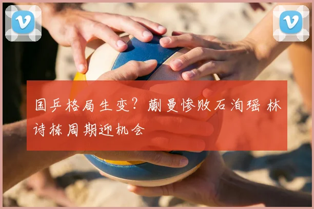 国乒格局生变？蒯曼惨败石洵瑶 林诗栋周期迎机会