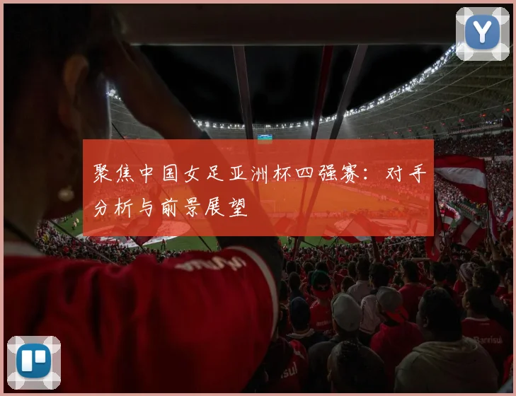 聚焦中国女足亚洲杯四强赛：对手分析与前景展望